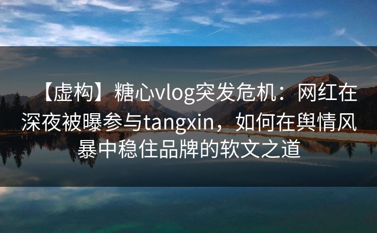 【虚构】糖心vlog突发危机：网红在深夜被曝参与tangxin，如何在舆情风暴中稳住品牌的软文之道