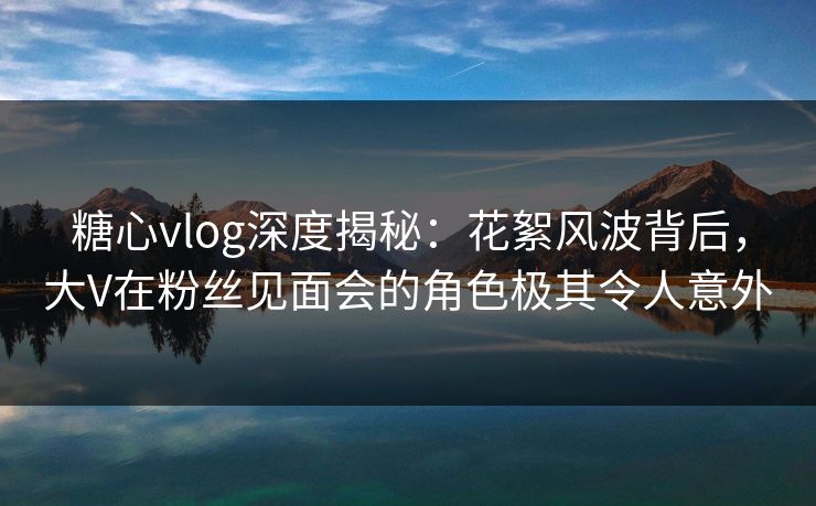 糖心vlog深度揭秘：花絮风波背后，大V在粉丝见面会的角色极其令人意外