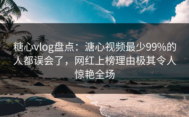 糖心vlog盘点：溏心视频最少99%的人都误会了，网红上榜理由极其令人惊艳全场