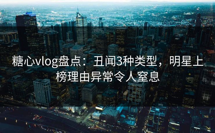 糖心vlog盘点：丑闻3种类型，明星上榜理由异常令人窒息