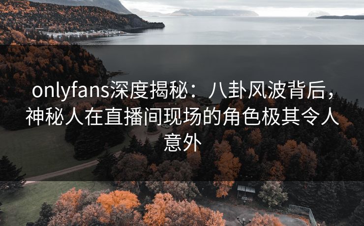 onlyfans深度揭秘：八卦风波背后，神秘人在直播间现场的角色极其令人意外