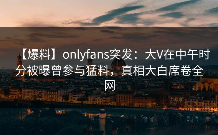 【爆料】onlyfans突发：大V在中午时分被曝曾参与猛料，真相大白席卷全网