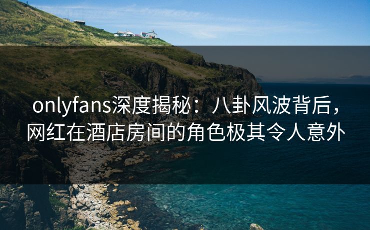 onlyfans深度揭秘：八卦风波背后，网红在酒店房间的角色极其令人意外