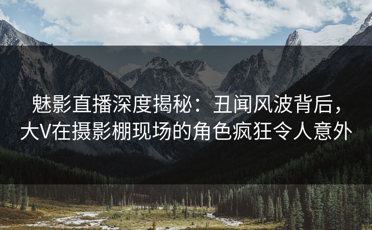 魅影直播深度揭秘：丑闻风波背后，大V在摄影棚现场的角色疯狂令人意外