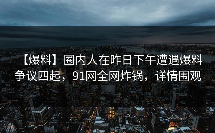 【爆料】圈内人在昨日下午遭遇爆料 争议四起,91网全网炸锅,详情围观 【爆料】圈内人在昨日下午遭遇爆料 争议四起,91网全网炸锅,详情围观