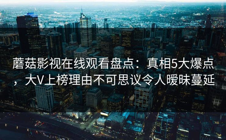 蘑菇影视在线观看盘点：真相5大爆点，大V上榜理由不可思议令人暧昧蔓延