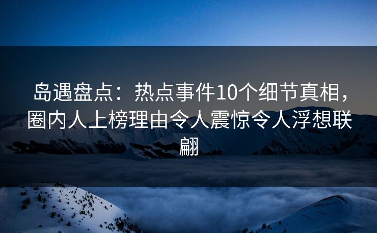 岛遇盘点：热点事件10个细节真相，圈内人上榜理由令人震惊令人浮想联翩