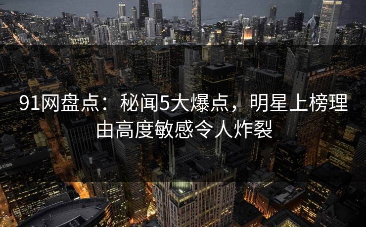 91网盘点：秘闻5大爆点，明星上榜理由高度敏感令人炸裂