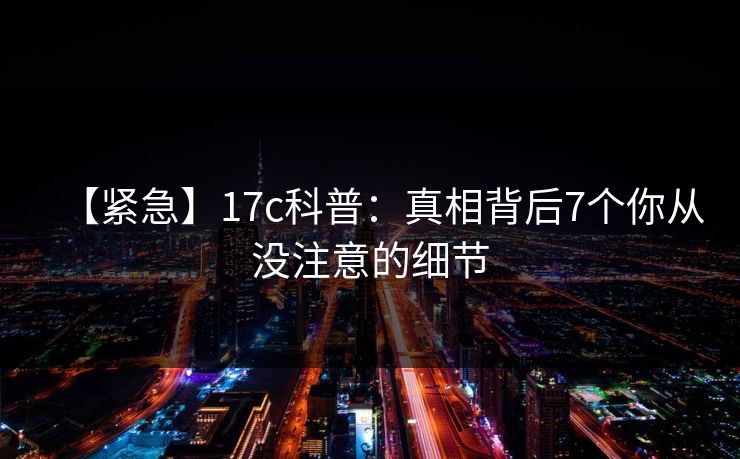 【紧急】17c科普：真相背后7个你从没注意的细节