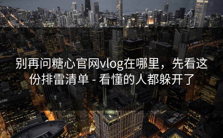 别再问糖心官网vlog在哪里，先看这份排雷清单 - 看懂的人都躲开了