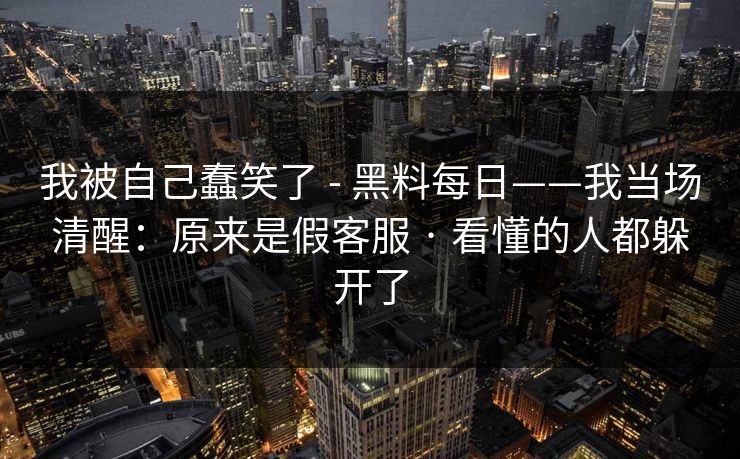 我被自己蠢笑了 - 黑料每日——我当场清醒：原来是假客服 · 看懂的人都躲开了