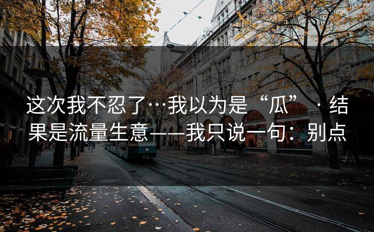 这次我不忍了…我以为是“瓜” · 结果是流量生意——我只说一句：别点
