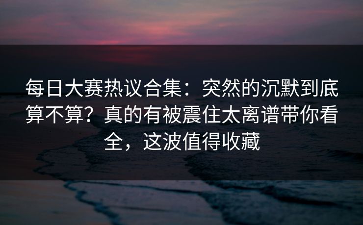 每日大赛热议合集：突然的沉默到底算不算？真的有被震住太离谱带你看全，这波值得收藏