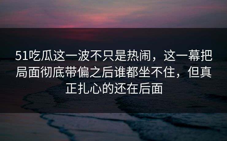 51吃瓜这一波不只是热闹，这一幕把局面彻底带偏之后谁都坐不住，但真正扎心的还在后面