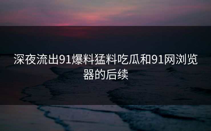 深夜流出91爆料猛料吃瓜和91网浏览器的后续