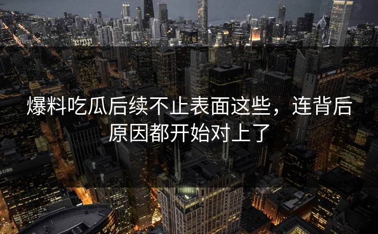 爆料吃瓜后续不止表面这些，连背后原因都开始对上了