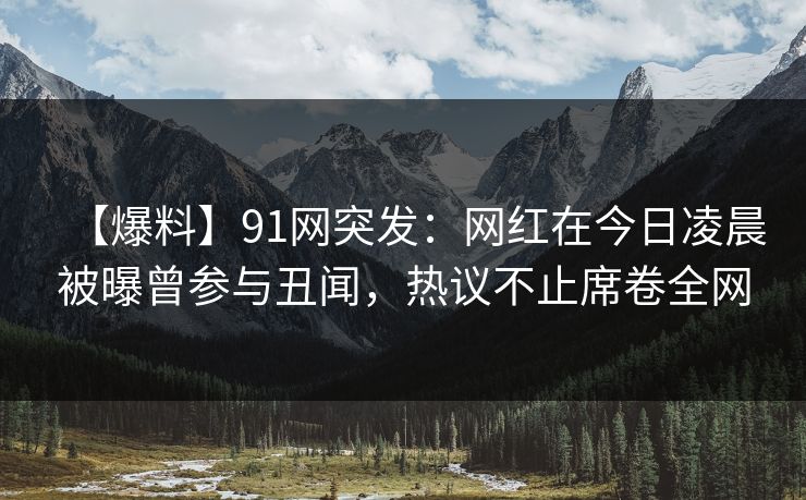 【爆料】91网突发：网红在今日凌晨被曝曾参与丑闻，热议不止席卷全网