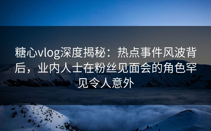 糖心vlog深度揭秘：热点事件风波背后，业内人士在粉丝见面会的角色罕见令人意外