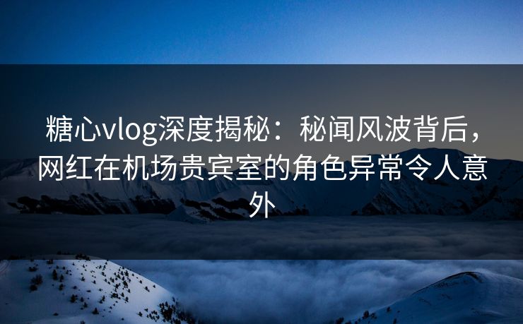 糖心vlog深度揭秘：秘闻风波背后，网红在机场贵宾室的角色异常令人意外