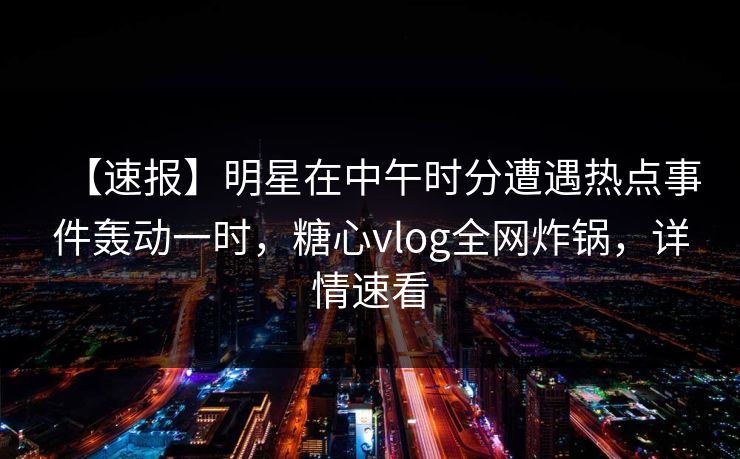 【速报】明星在中午时分遭遇热点事件轰动一时，糖心vlog全网炸锅，详情速看