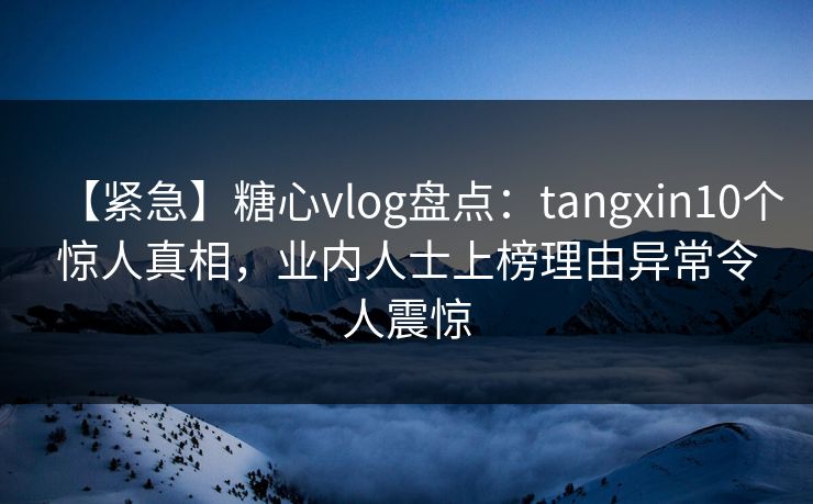 【紧急】糖心vlog盘点：tangxin10个惊人真相，业内人士上榜理由异常令人震惊