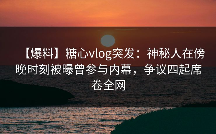 【爆料】糖心vlog突发：神秘人在傍晚时刻被曝曾参与内幕，争议四起席卷全网