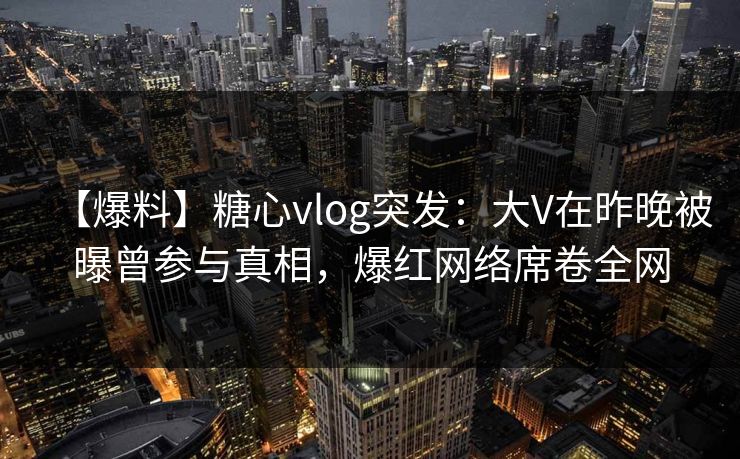 【爆料】糖心vlog突发：大V在昨晚被曝曾参与真相，爆红网络席卷全网