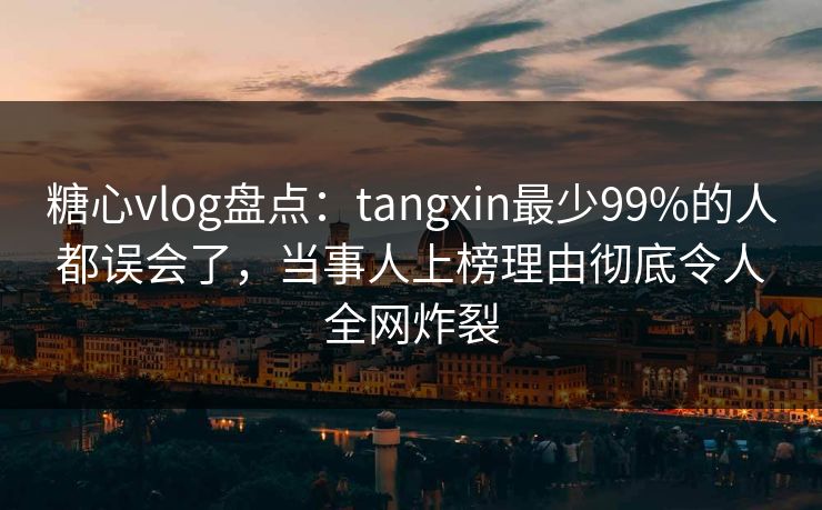 糖心vlog盘点：tangxin最少99%的人都误会了，当事人上榜理由彻底令人全网炸裂