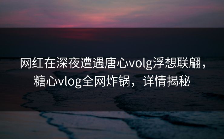 网红在深夜遭遇唐心volg浮想联翩，糖心vlog全网炸锅，详情揭秘