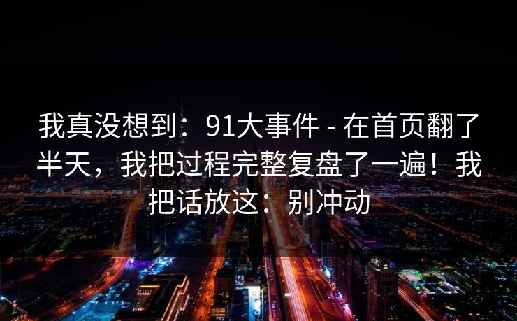 我真没想到：91大事件 - 在首页翻了半天，我把过程完整复盘了一遍！我把话放这：别冲动