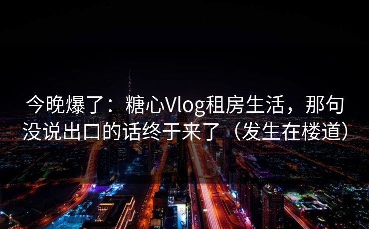 今晚爆了：糖心Vlog租房生活，那句没说出口的话终于来了（发生在楼道）